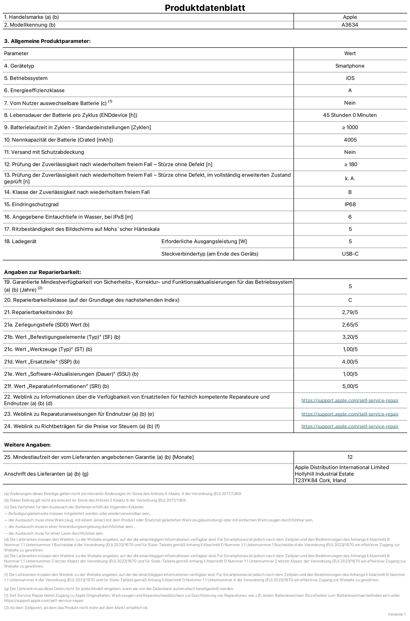 Produktinformationsblatt für iPhone 17e, Modell A3634. Bereitgestellt von Apple Distribution International Limited, Hollyhill Industrial Estate. Cork, Irland, T23 YK84. Gerätetyp: Smartphone. Betriebssystem: iOS. Energieeffizienzklasse: A. Von Nutzer:innen auswechselbare Batterie: Nein. Batterielaufzeit pro Zyklus: 45 Std. Batterielebensdauer in Zyklen – Standardeinstellungen: ≥ 1.000. Nennkapazität der Batterie: 4.005 mAh. Versand mit Schutzabdeckung: Nein. Prüfung der Zuverlässigkeit nach wiederholtem freiem Fall – Stürze ohne Defekt: ≥ 180. Prüfung der Zuverlässigkeit nach wiederholtem freiem Fall – Stürze ohne Defekt, im vollständig erweiterten Zustand geprüft: nicht zutreffend. Klasse der Zuverlässigkeit nach wiederholtem freiem Fall: B. Eindringschutzgrad: IP68. Angegebene Eintauchtiefe in Wasser, bei iPx8: 6 m. Ritzbeständigkeit des Displays auf Mohs’scher Härteskala: 5. Erforderliche Ausgangsleistung des Ladegeräts: 5 W. Anschluss Ladegerät (am Ende des Geräts): USB‑C. Garantierte Mindestverfügbarkeit von Sicherheits‑, Korrektur‑ und Funktionsaktualisierungen für das Betriebssystem: 5 Jahre. Reparierbarkeitsklasse: C. Reparierbarkeitsindex: 2,79/5. Wert „Zerlegungstiefe“ (SDD): 2,65/5. Wert „Befestigungselemente“: 3,20/5. Wert „Werkzeuge“: 1,00/5. Wert „Ersatzteile“: 4,00/5. Wert „Software-Aktualisierungen“: 1,00/5. Wert „Reparaturinformationen“: 5,00/5. Weblink zu Informationen über die Verfügbarkeit von Ersatzteilen für fachlich kompetente Reparaturanbieter und Endnutzer:innen:  https://support.apple.com/self-service-repair. Weblink zu Reparaturanweisungen für Endnutzer:innen:  https://support.apple.com/self-service-repair. Weblink zu Richtbeträgen für die Preise vor Steuern:  https://support.apple.com/self-service-repair. 12 Monate angebotene allgemeine Garantie.